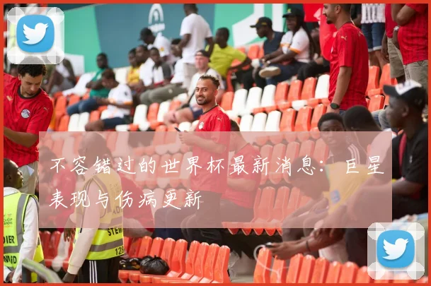不容错过的世界杯最新消息：巨星表现与伤病更新