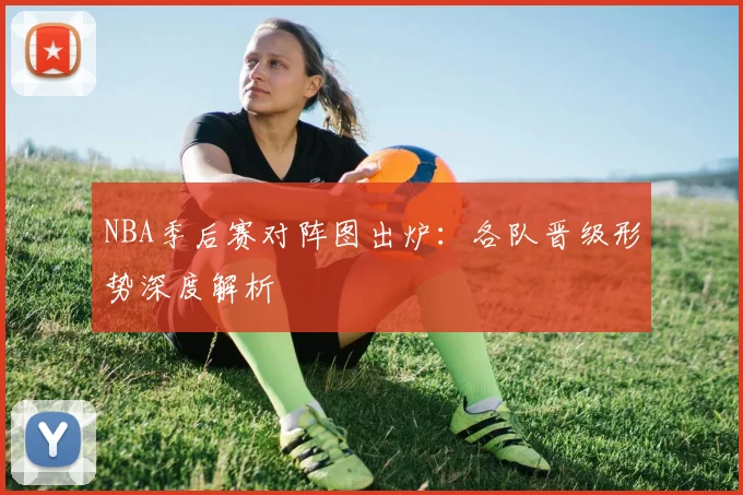 NBA季后赛对阵图出炉：各队晋级形势深度解析