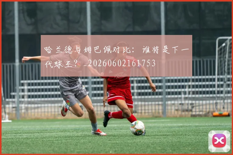 哈兰德与姆巴佩对比：谁将是下一代球王？_20260602161753