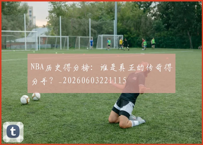 NBA历史得分榜：谁是真正的传奇得分手？_20260603221115